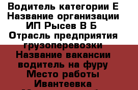 Водитель категории Е › Название организации ­ ИП Рысев В.Б. › Отрасль предприятия ­ грузоперевозки › Название вакансии ­ водитель на фуру › Место работы ­ Ивантеевка - Московская обл., Ивантеевка г. Работа » Вакансии   . Московская обл.,Ивантеевка г.